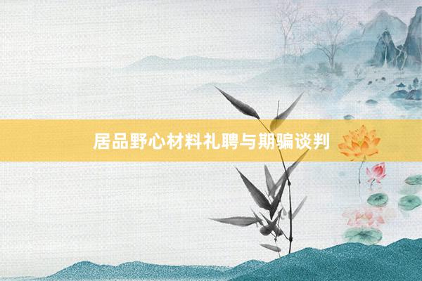 居品野心材料礼聘与期骗谈判