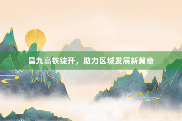 昌九高铁绽开，助力区域发展新篇章